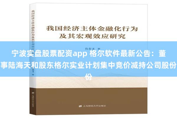 宁波实盘股票配资app 格尔软件最新公告：董事陆海天和股东格尔实业计划集中竞价减持公司股份