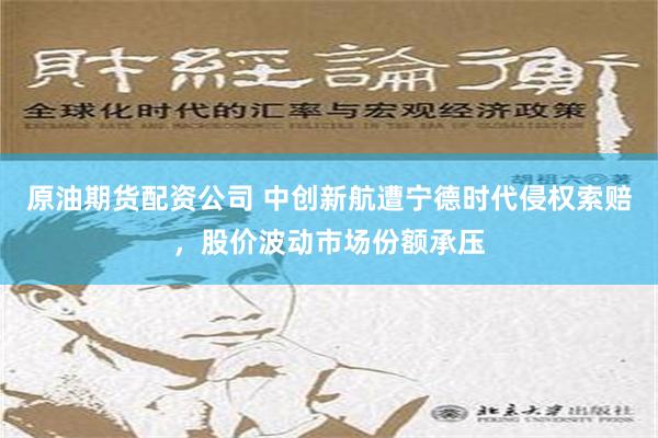 原油期货配资公司 中创新航遭宁德时代侵权索赔，股价波动市场份额承压