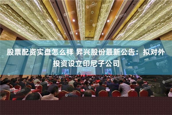 股票配资实盘怎么样 昇兴股份最新公告：拟对外投资设立印尼子公司