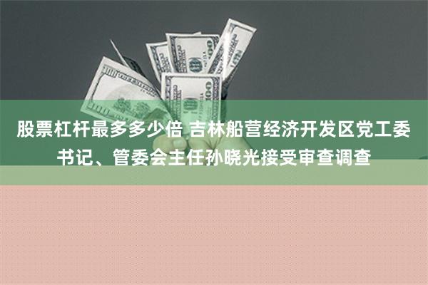 股票杠杆最多多少倍 吉林船营经济开发区党工委书记、管委会主任孙晓光接受审查调查