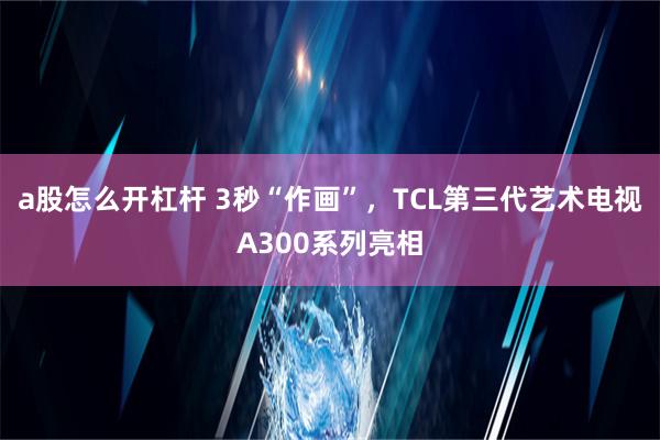 a股怎么开杠杆 3秒“作画”，TCL第三代艺术电视A300系列亮相