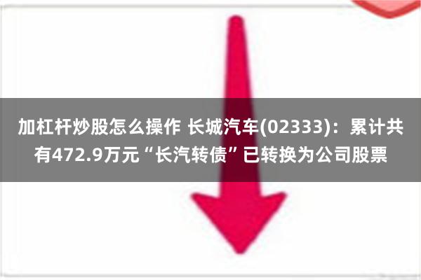 加杠杆炒股怎么操作 长城汽车(02333)：累计共有472.9万元“长汽转债”已转换为公司股票