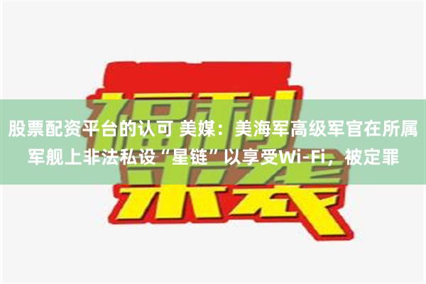 股票配资平台的认可 美媒：美海军高级军官在所属军舰上非法私设“星链”以享受Wi-Fi，被定罪