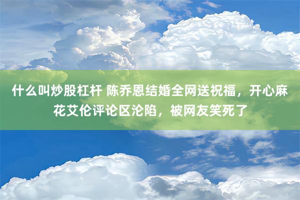 什么叫炒股杠杆 陈乔恩结婚全网送祝福，开心麻花艾伦评论区沦陷，被网友笑死了