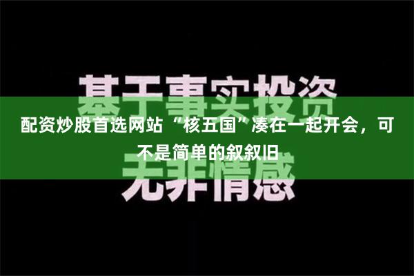 配资炒股首选网站 “核五国”凑在一起开会，可不是简单的叙叙旧