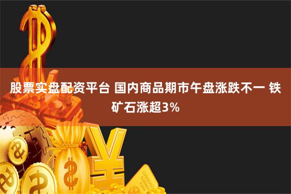 股票实盘配资平台 国内商品期市午盘涨跌不一 铁矿石涨超3%