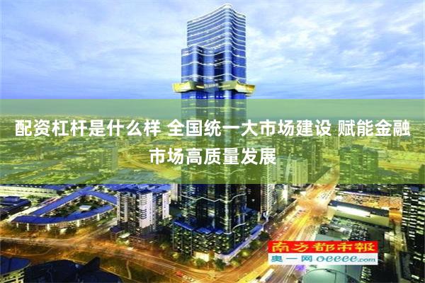 配资杠杆是什么样 全国统一大市场建设 赋能金融市场高质量发展