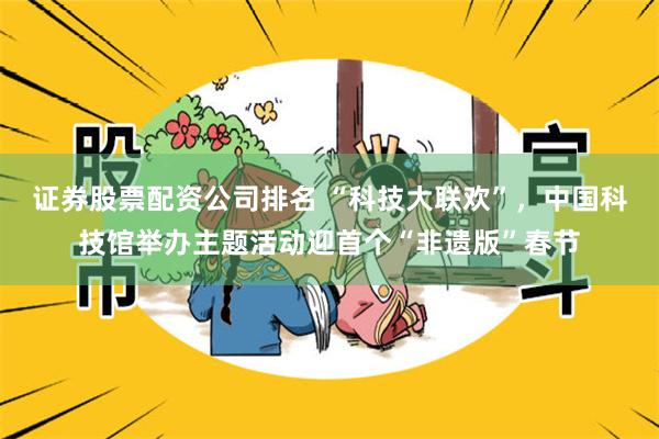 证券股票配资公司排名 “科技大联欢”，中国科技馆举办主题活动迎首个“非遗版”春节