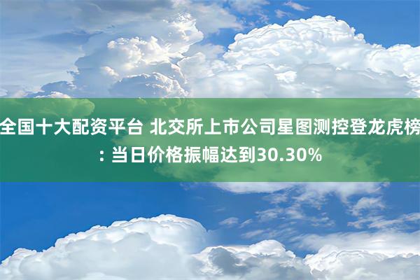 全国十大配资平台 北交所上市公司星图测控登龙虎榜: 当日价格振幅达到30.30%