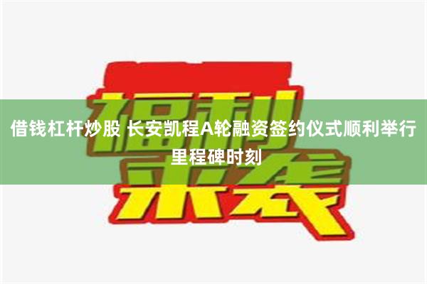 借钱杠杆炒股 长安凯程A轮融资签约仪式顺利举行 里程碑时刻